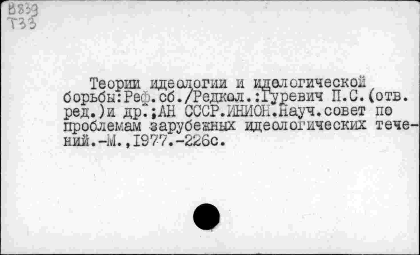 ﻿
Теории идеологии и иделогическои борьбы:Рей.об./Редкол.:Гуревич П.С.(отв. ред.)и др.;АН СССР. ИНИОН. Науч,совет по проблемам зарубежных идеологических течений. -М. ,1977. -226с.